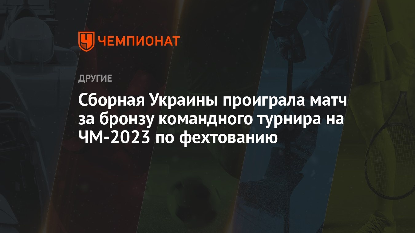 Сборная Украины проиграла матч за бронзу командного турнира на ЧМ-2023 по  фехтованию - Чемпионат