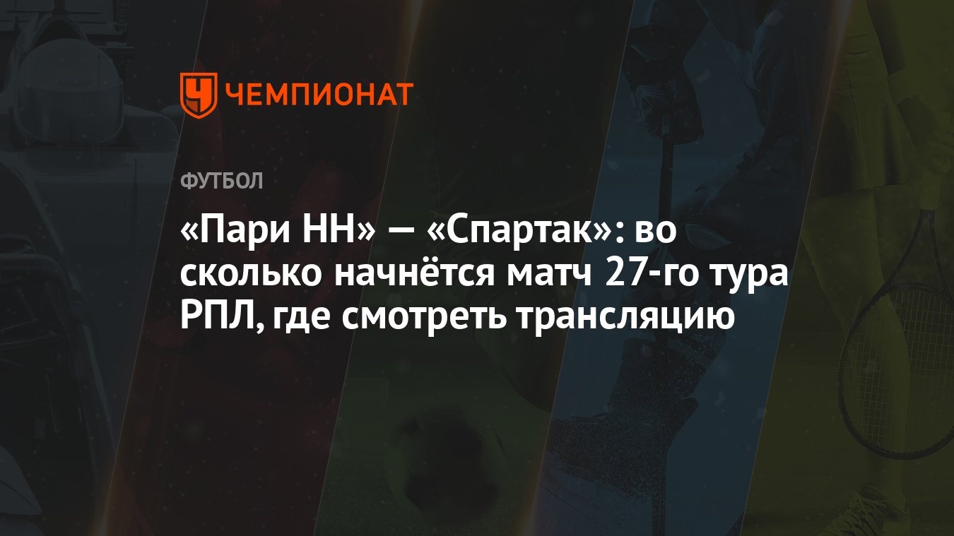 «Пари НН» — «Спартак»: во сколько начнётся матч 27-го тура РПЛ, где  смотреть трансляцию