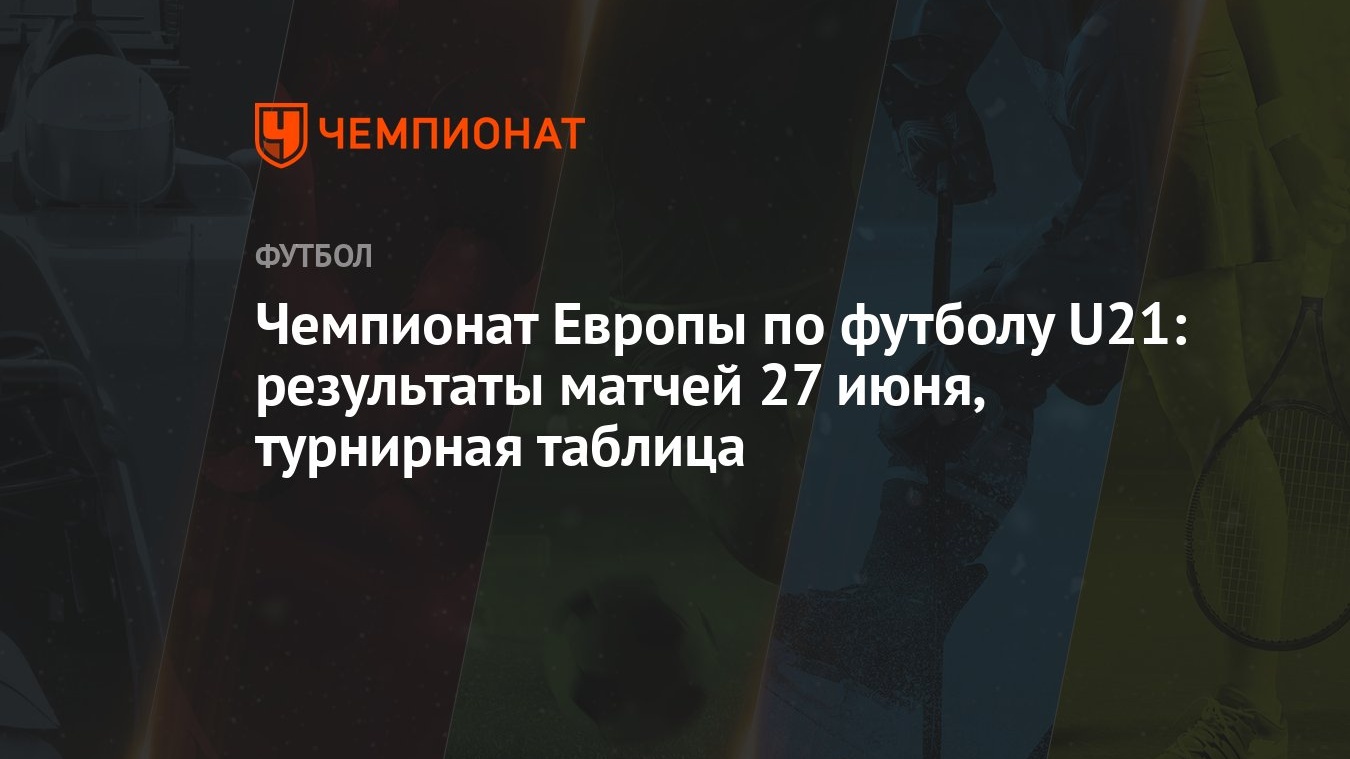 Чемпионат Европы по футболу U21: результаты матчей 27 июня, турнирная  таблица - Чемпионат