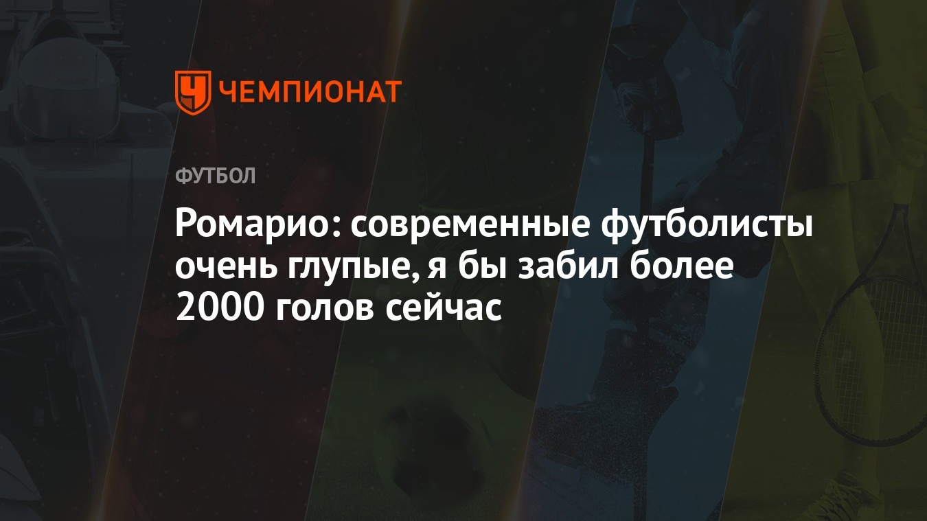 Ромарио: современные футболисты очень глупые, я бы забил более 2000 голов  сейчас