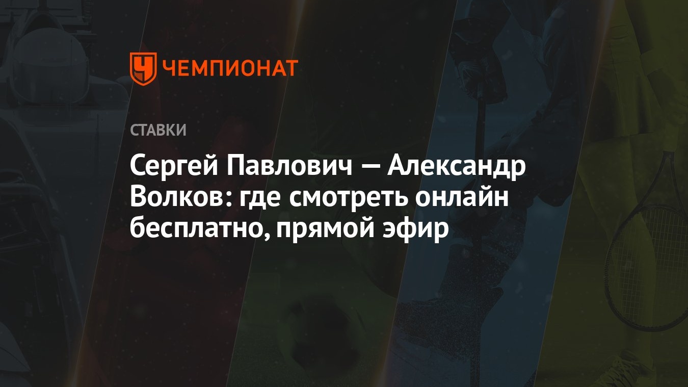 Сергей Павлович — Александр Волков: где смотреть онлайн бесплатно, прямой  эфир - Чемпионат