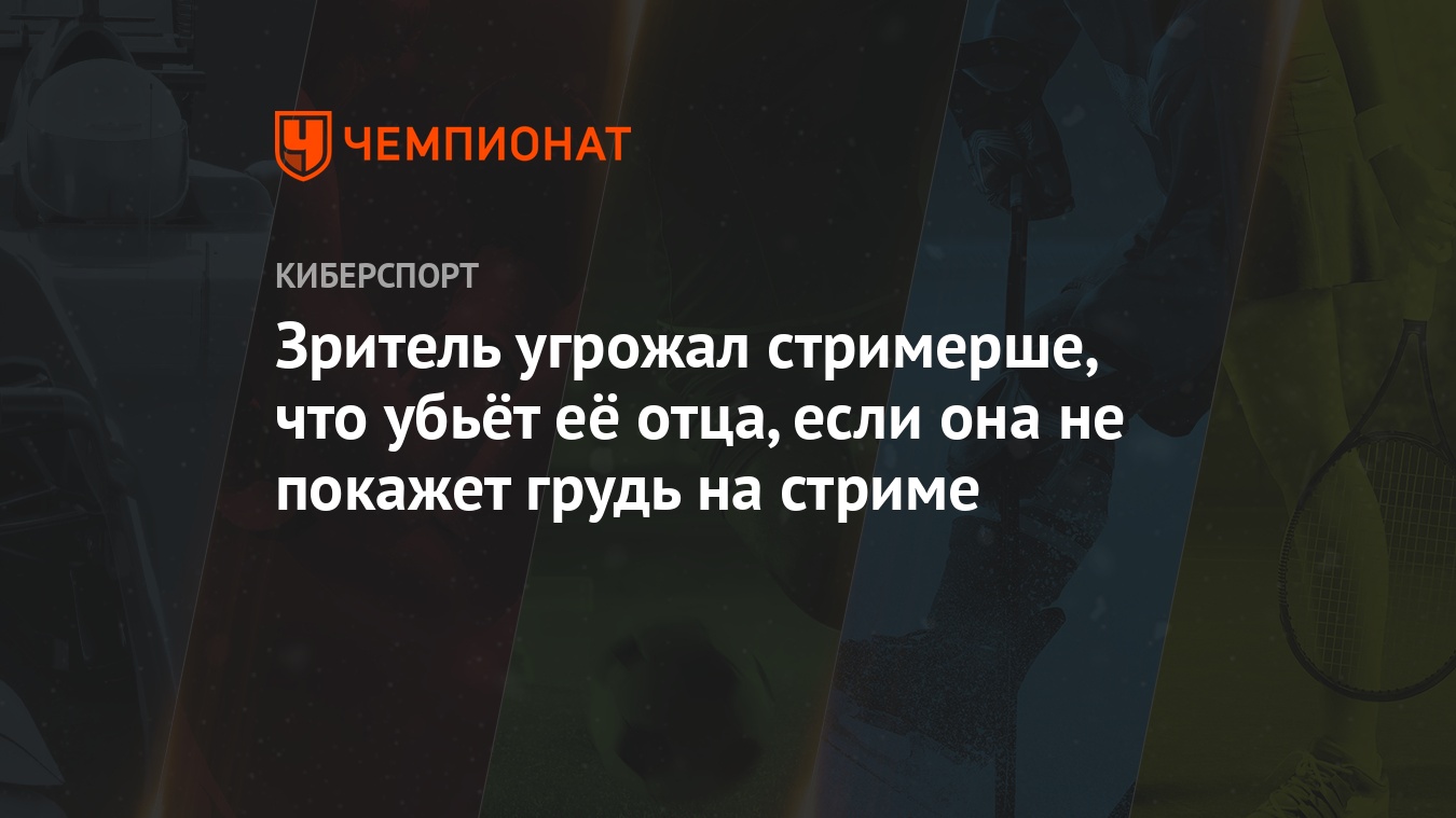 Зритель угрожал стримерше, что убьёт её отца, если она не покажет грудь на  стриме - Чемпионат