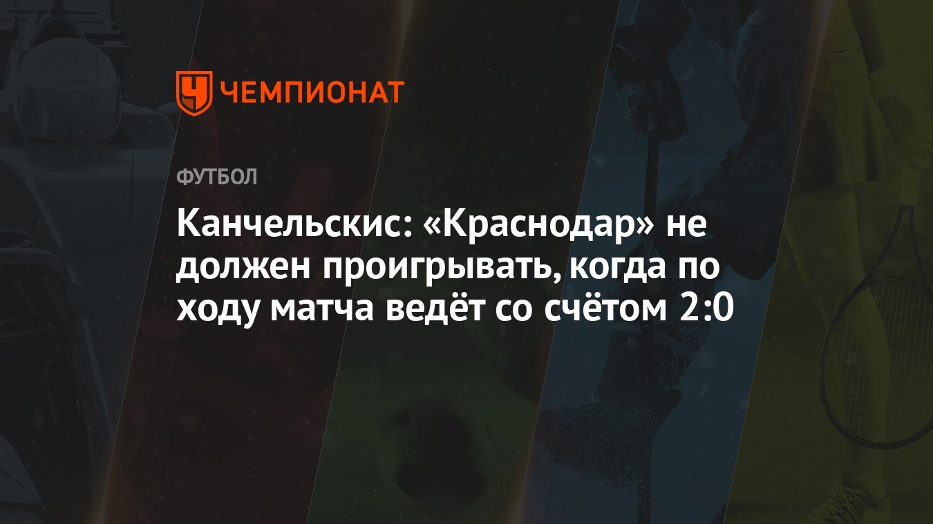 Канчельскис: «Краснодар» не должен проигрывать, когда по ходу матча ведёт  со счётом 2:0 - Чемпионат