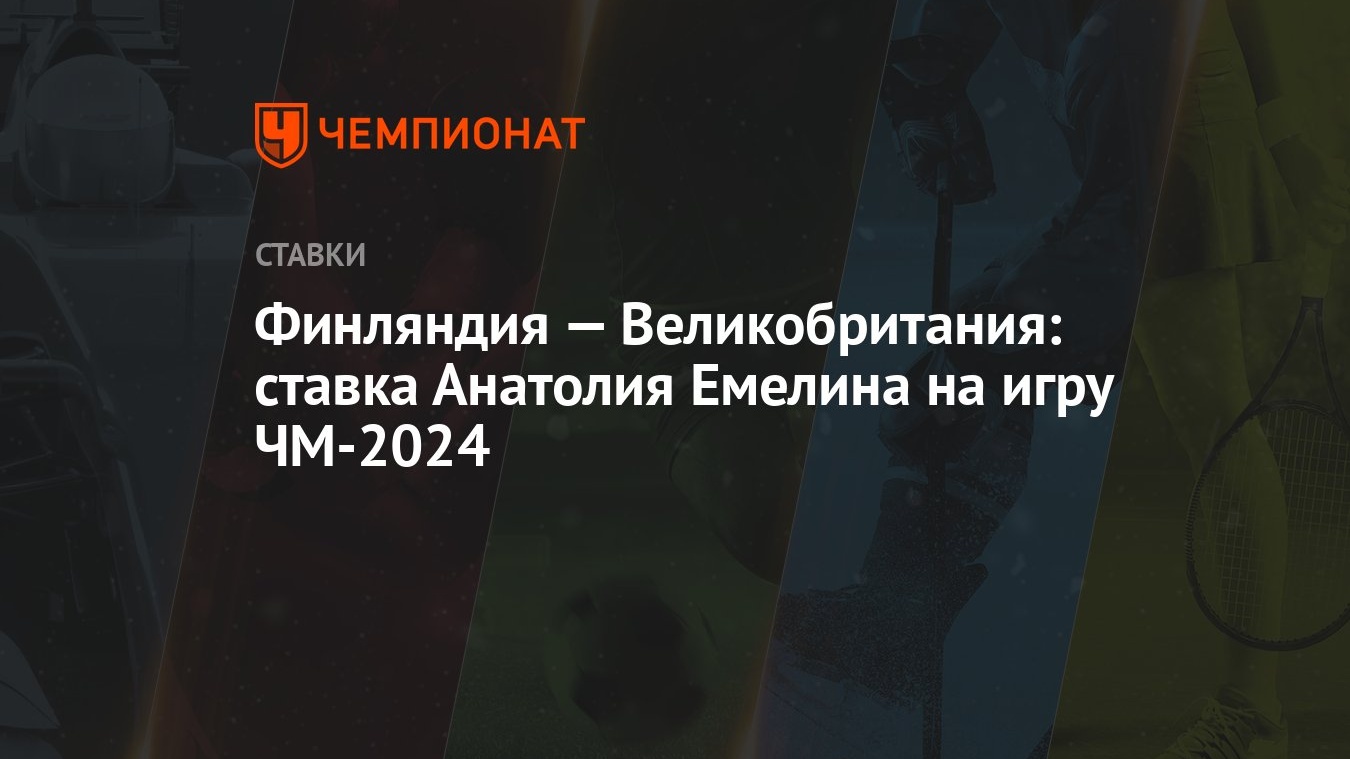 Финляндия — Великобритания: ставка Анатолия Емелина на игру ЧМ-2024 -  Чемпионат