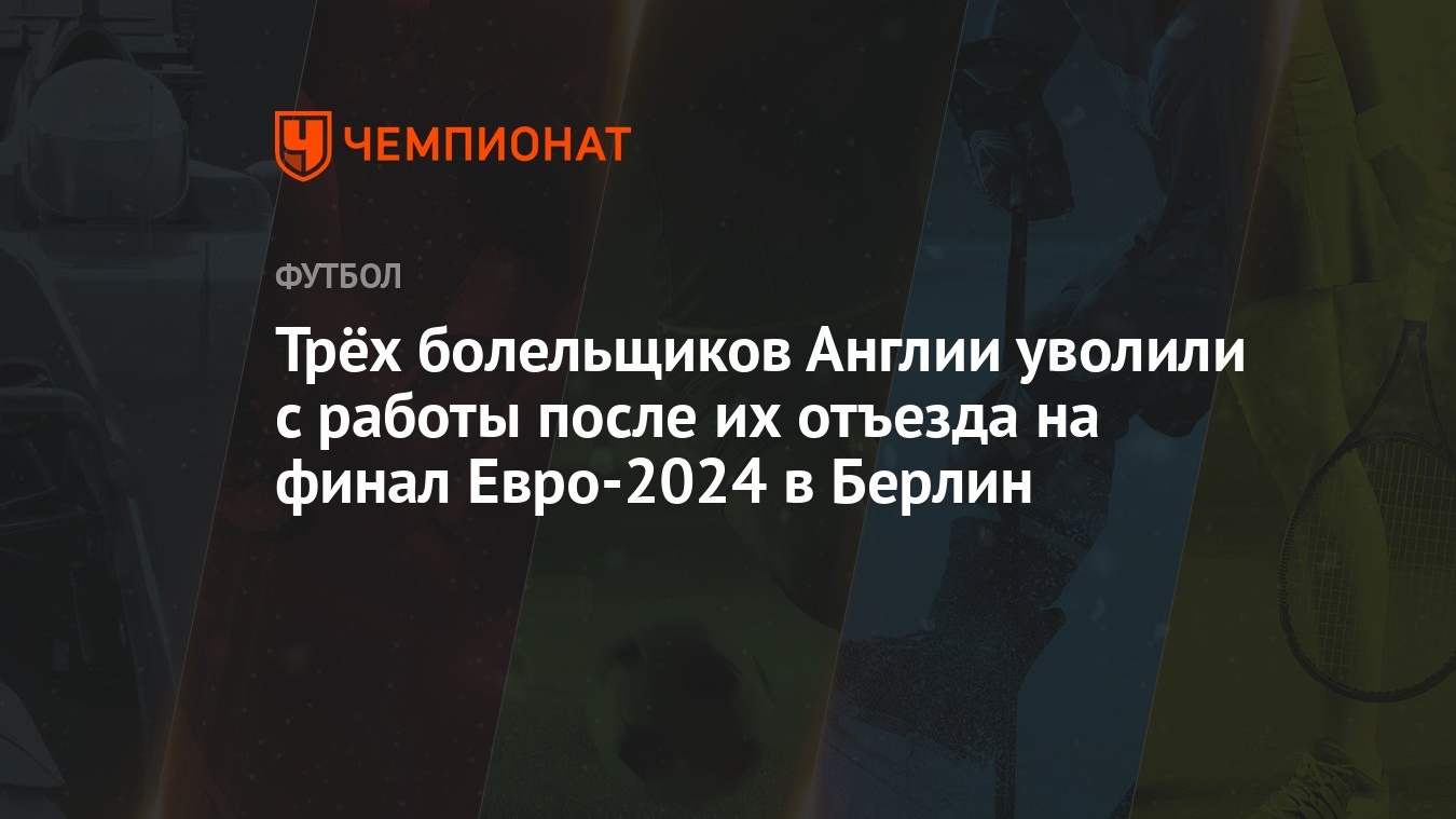 Трёх болельщиков Англии уволили с работы после их отъезда на финал  Евро-2024 в Берлин