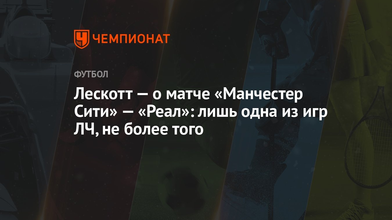 Лескотт — о матче «Манчестер Сити» — «Реал»: лишь одна из игр ЛЧ, не более  того - Чемпионат