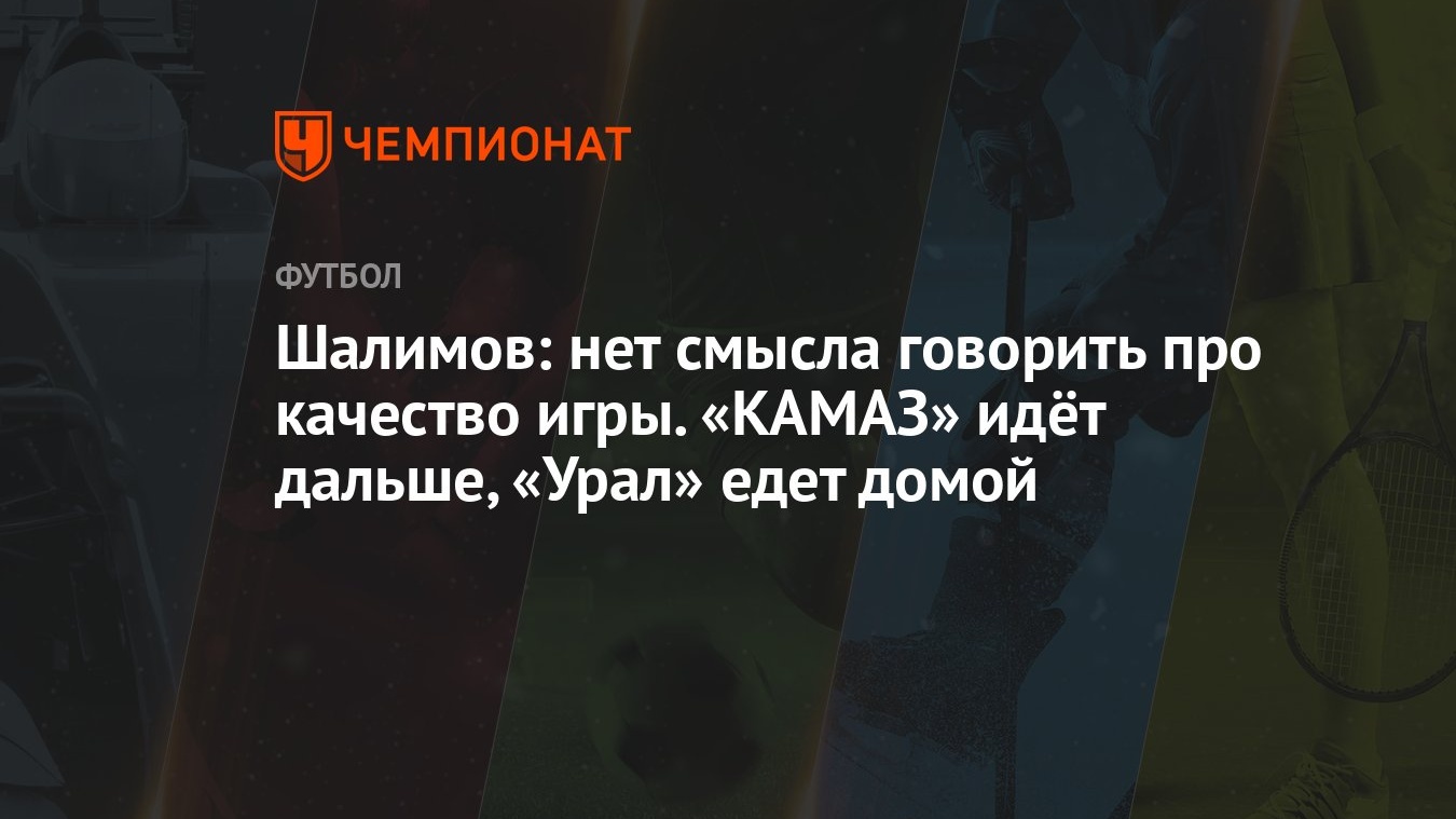 Шалимов: нет смысла говорить про качество игры. «КАМАЗ» идёт дальше, «Урал»  едет домой - Чемпионат