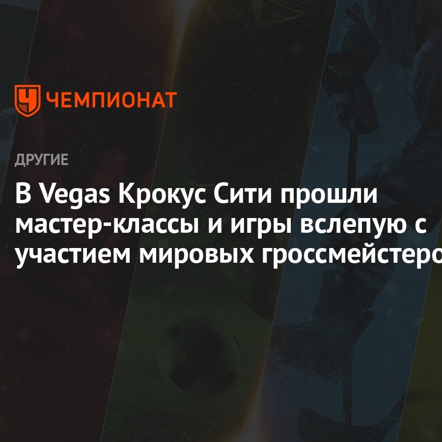 В Vegas Крокус Сити прошли мастер-классы и игры вслепую с участием мировых  гроссмейстеров - Чемпионат