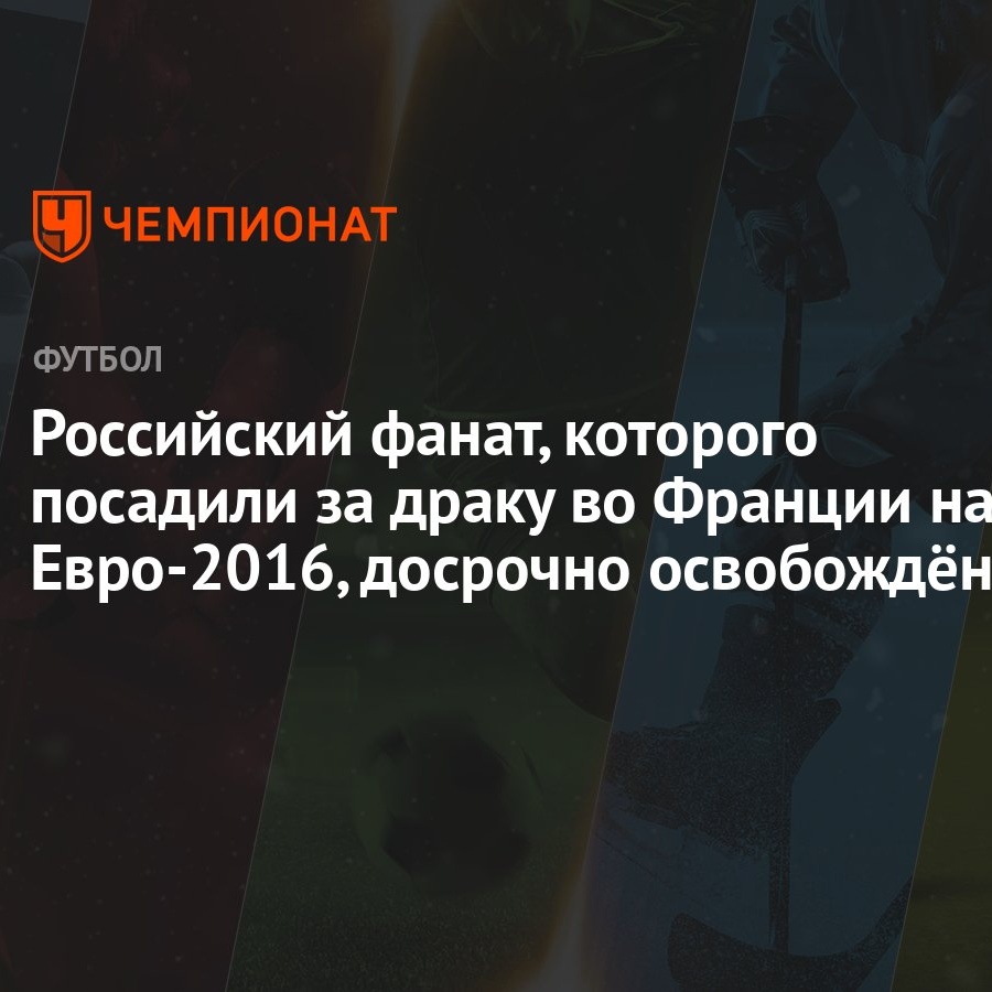 Российский фанат, которого посадили за драку во Франции на Евро-2016,  досрочно освобождён - Чемпионат