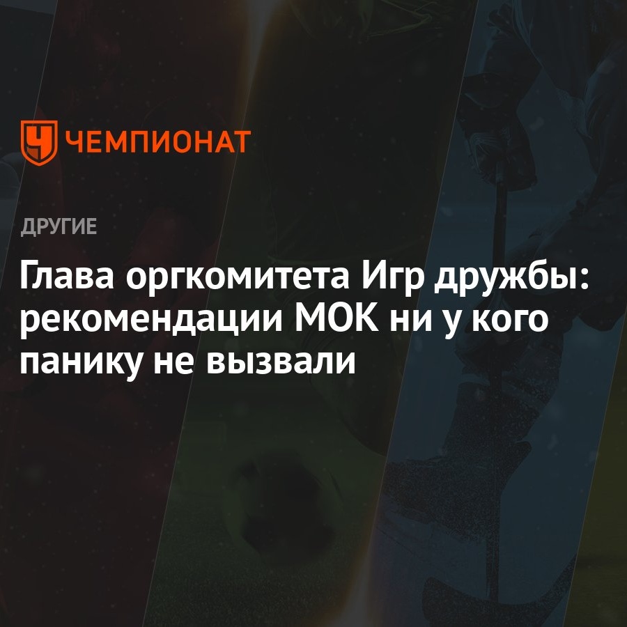 Глава оргкомитета Игр дружбы: рекомендации МОК ни у кого панику не вызвали  - Чемпионат