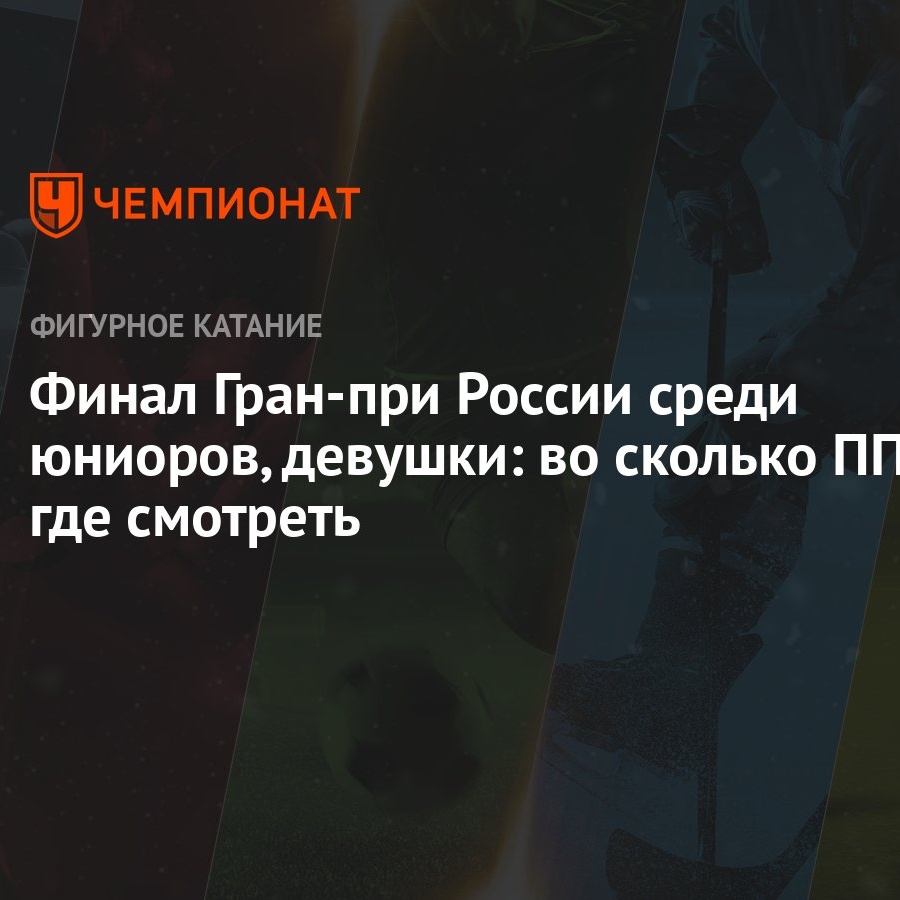 Финал Гран-при России среди юниоров, девушки: во сколько ПП, где смотреть -  Чемпионат