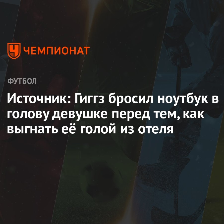 Источник: Гиггз бросил ноутбук в голову девушке перед тем, как выгнать её  голой из отеля - Чемпионат