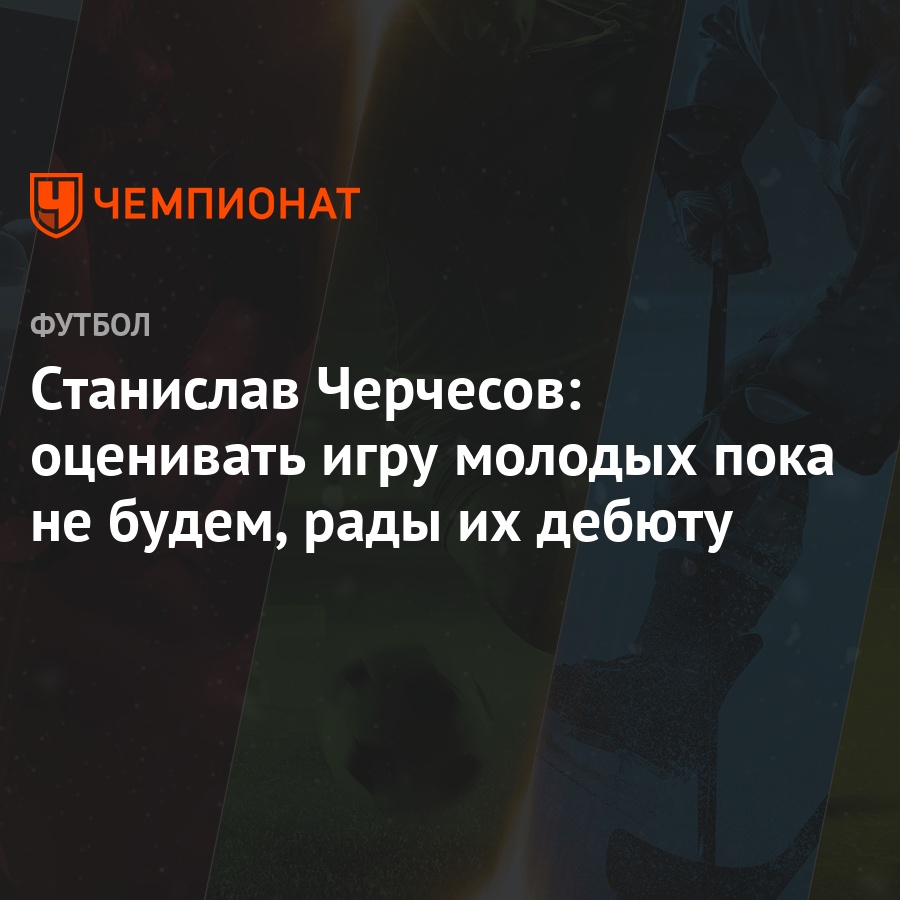 Станислав Черчесов: оценивать игру молодых пока не будем, рады их дебюту -  Чемпионат