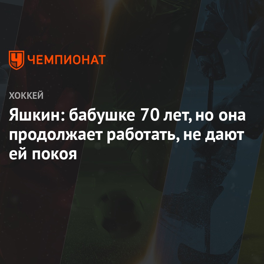 Яшкин: бабушке 70 лет, но она продолжает работать, не дают ей покоя -  Чемпионат