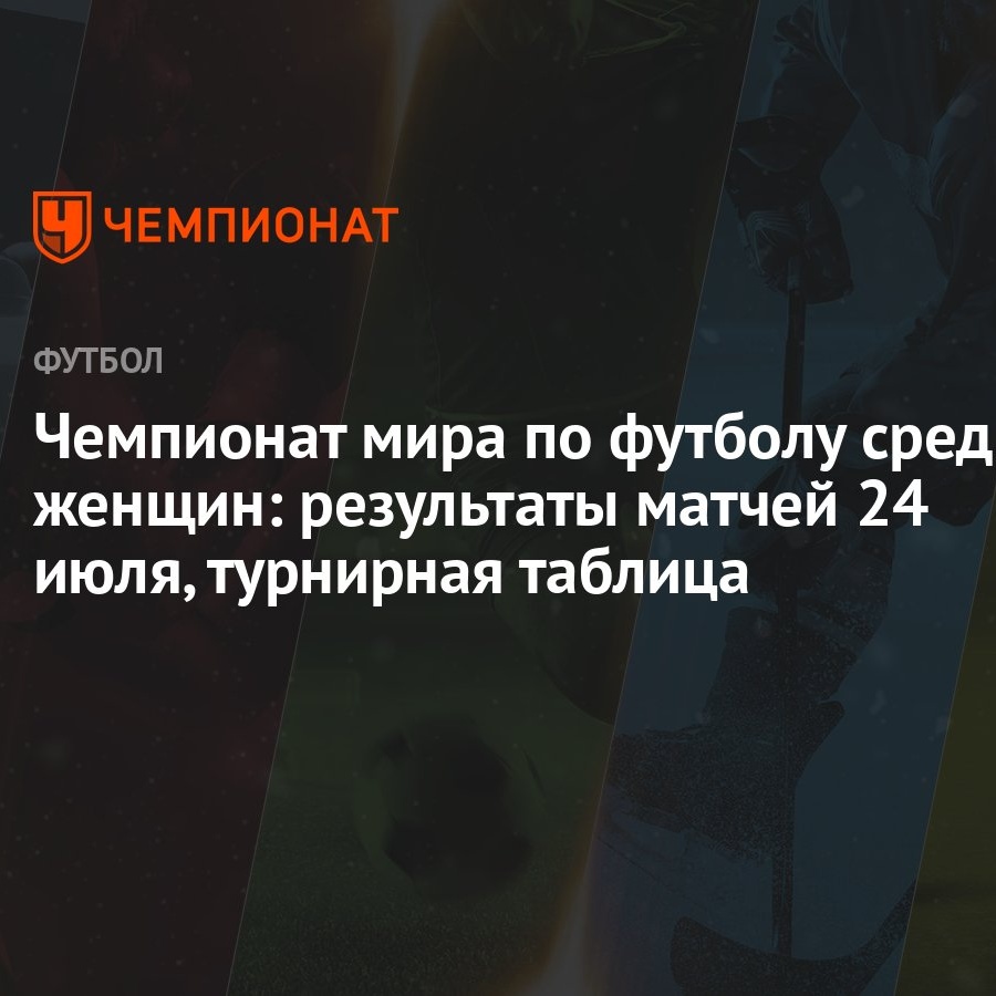 Чемпионат мира по футболу среди женщин: результаты матчей 24 июля,  турнирная таблица - Чемпионат