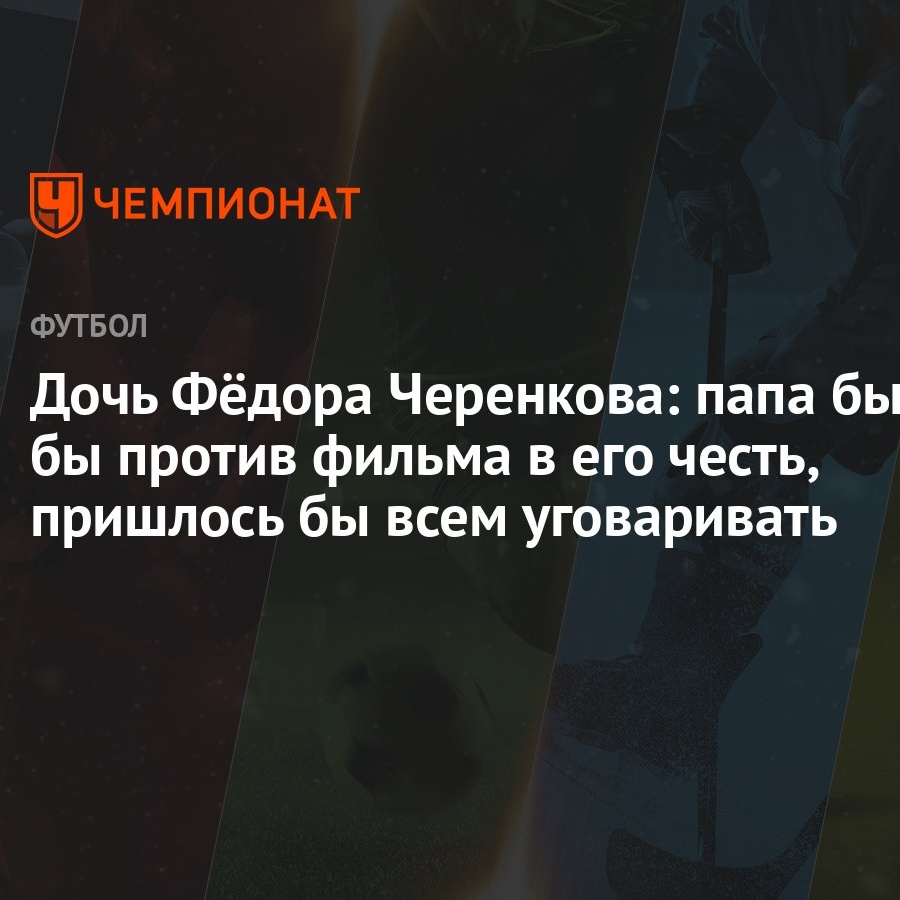 Дочь Фёдора Черенкова: папа был бы против фильма в его честь, пришлось бы  всем уговаривать - Чемпионат