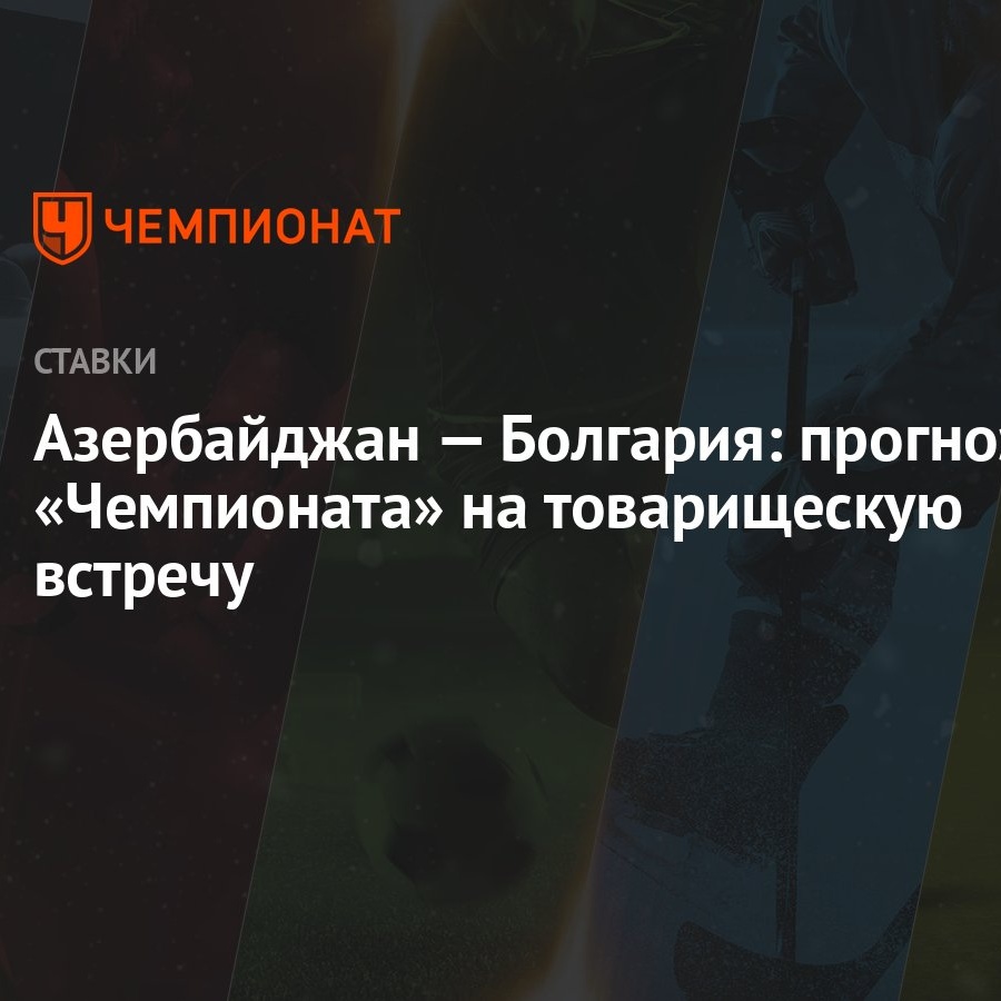 Азербайджан — Болгария: прогноз «Чемпионата» на товарищескую встречу -  Чемпионат