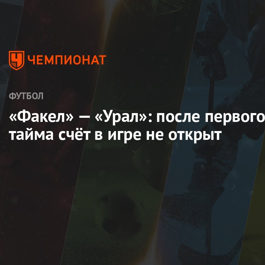 Факел» — «Урал»: после первого тайма счёт в игре не открыт - Чемпионат