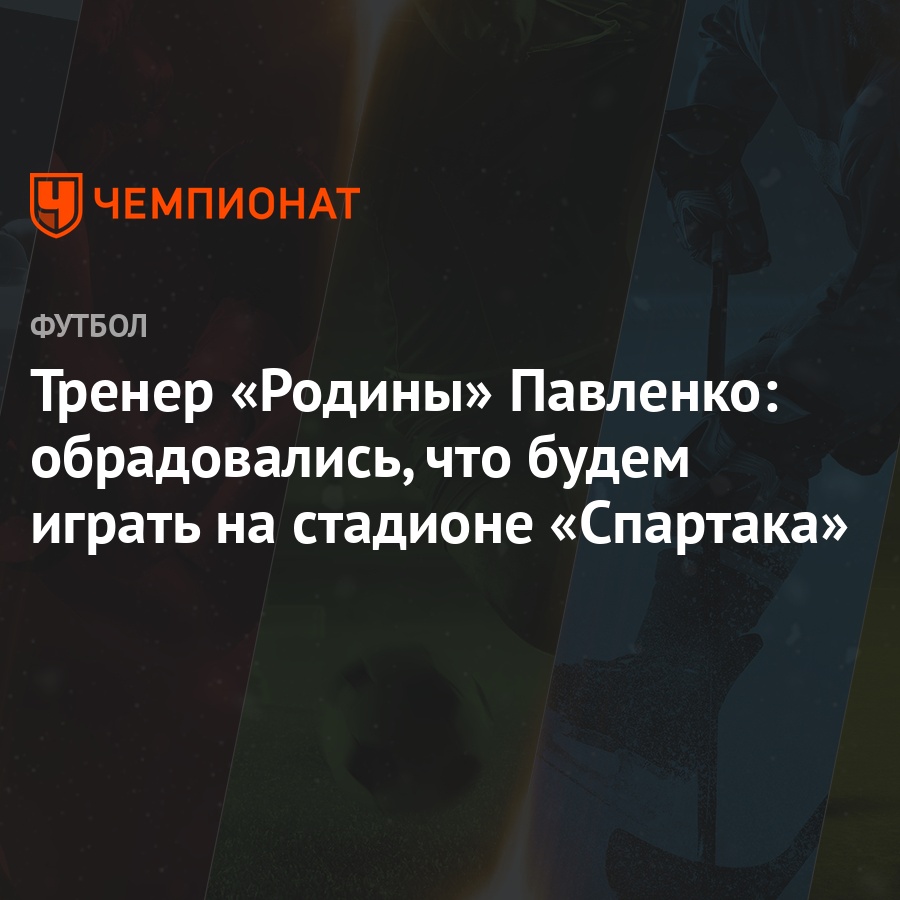 Тренер «Родины» Павленко: обрадовались, что будем играть на стадионе  «Спартака» - Чемпионат