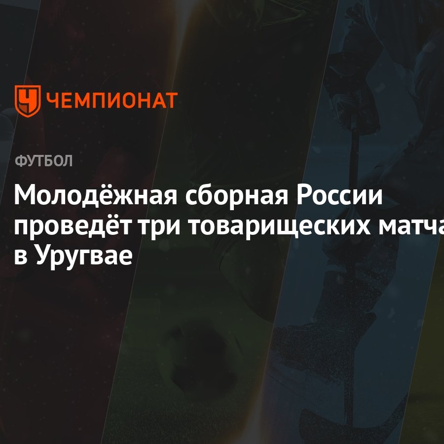 Молодёжная сборная России проведёт три товарищеских матча в Уругвае -  Чемпионат