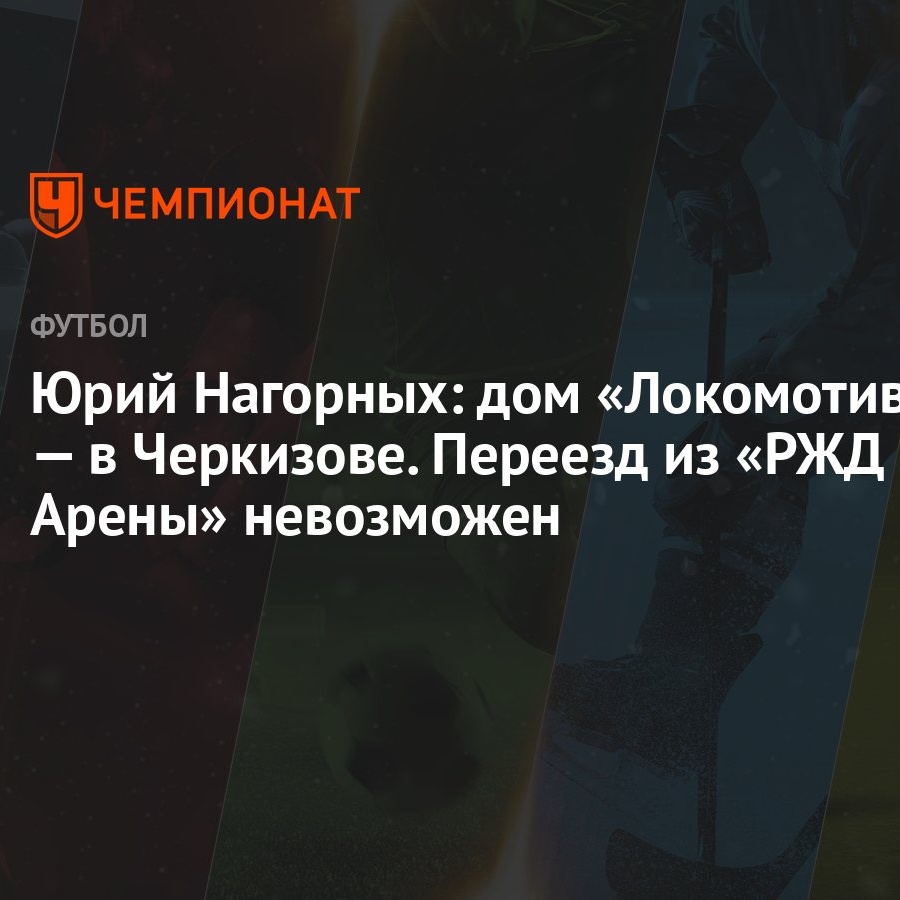 Юрий Нагорных: дом «Локомотива» — в Черкизове. Переезд из «РЖД Арены»  невозможен - Чемпионат