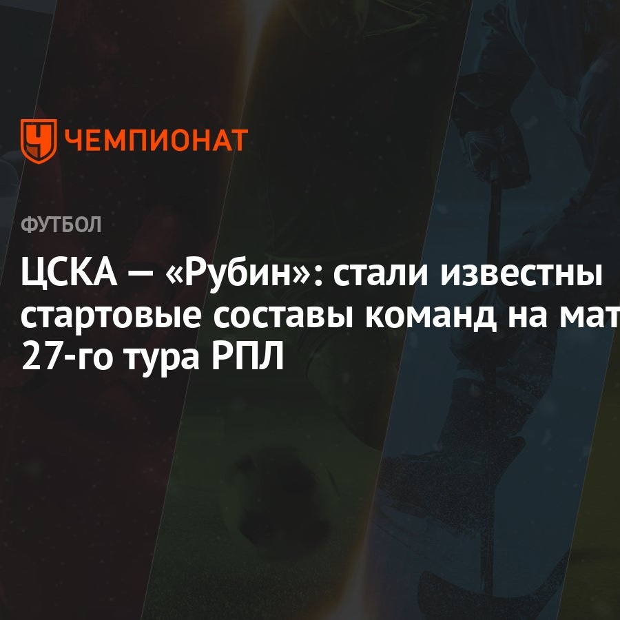 ЦСКА — «Рубин»: стали известны стартовые составы команд на матч 27-го тура  РПЛ - Чемпионат