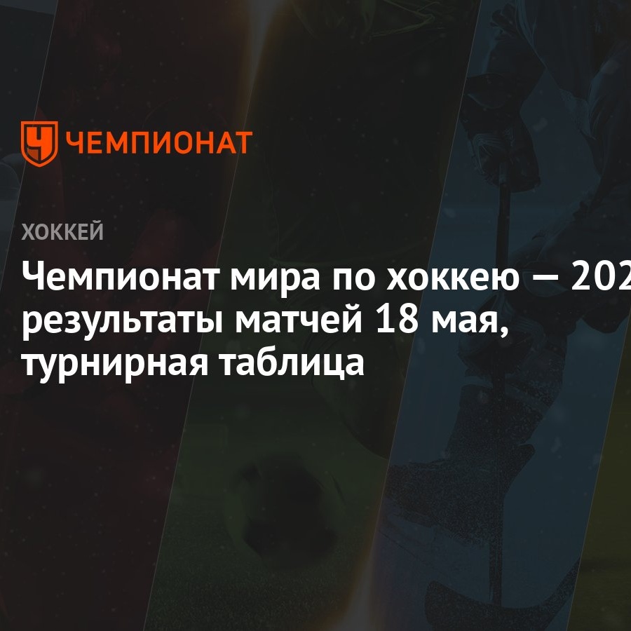 Чемпионат мира по хоккею — 2023: результаты матчей 18 мая, турнирная  таблица - Чемпионат