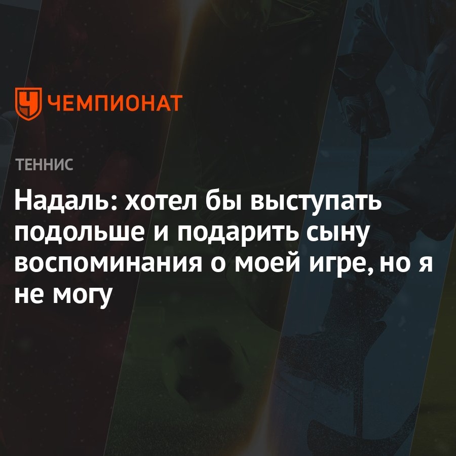 Надаль: хотел бы выступать подольше и подарить сыну воспоминания о моей игре,  но я не могу - Чемпионат