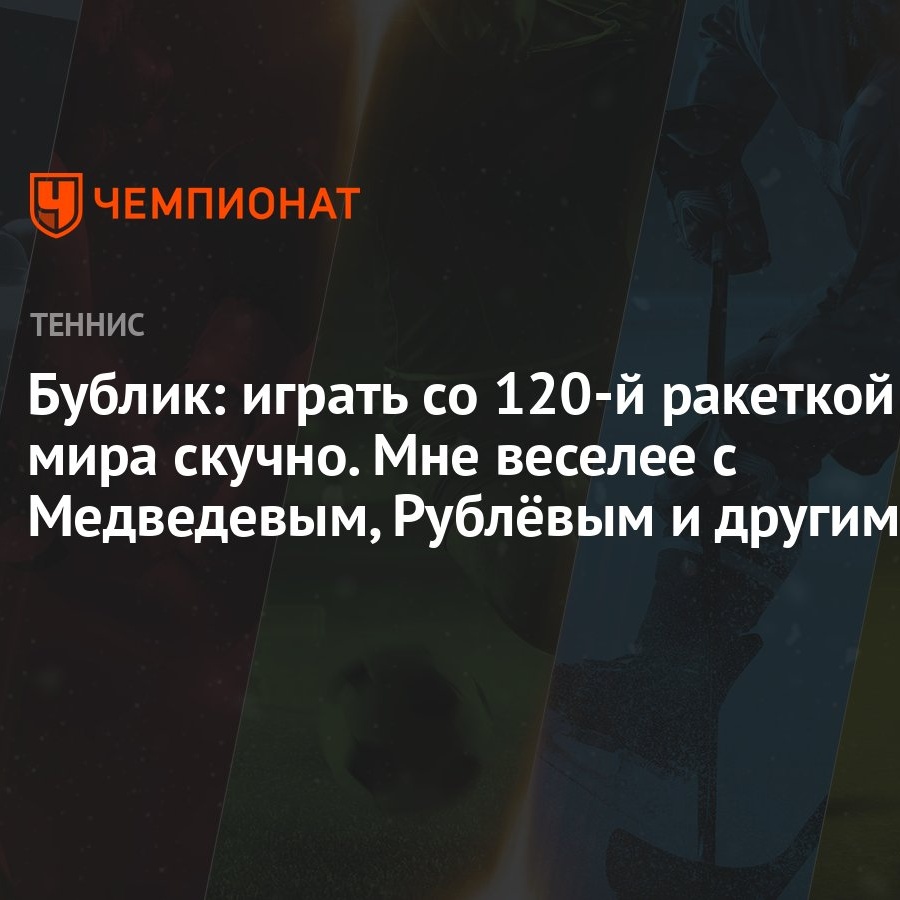 Бублик: играть со 120-й ракеткой мира скучно. Мне веселее с Медведевым,  Рублёвым и другими - Чемпионат