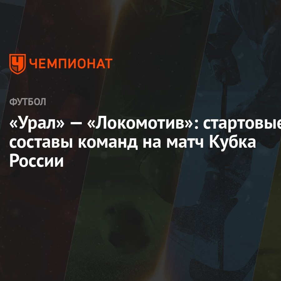 Урал» — «Локомотив»: стартовые составы команд на матч Кубка России -  Чемпионат