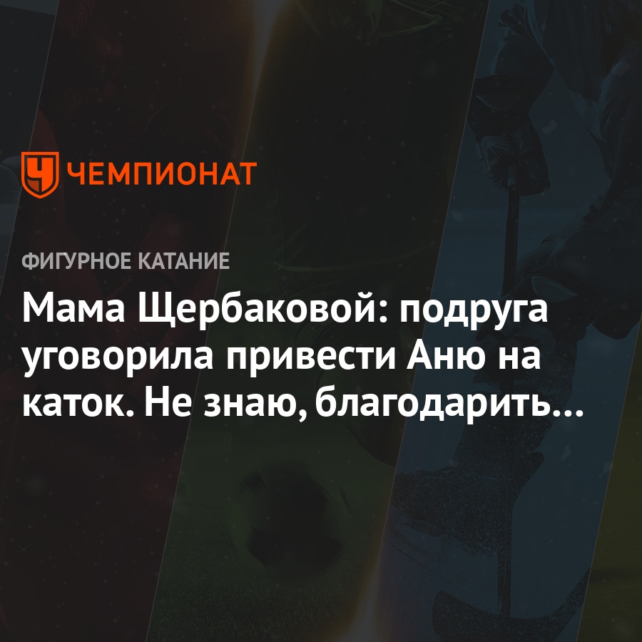 Мама Щербаковой: подруга уговорила привести Аню на каток. Не знаю,  благодарить или убить - Чемпионат