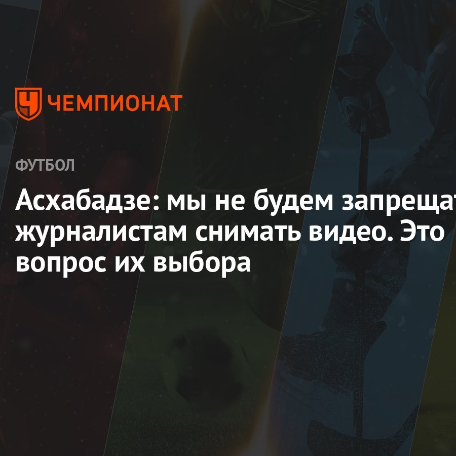 Асхабадзе: мы не будем запрещать журналистам снимать видео. Это вопрос их  выбора - Чемпионат