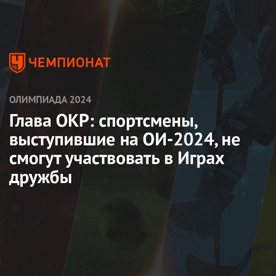 Глава ОКР: спортсмены, выступившие на ОИ-2024, не смогут участвовать в Играх  дружбы - Чемпионат