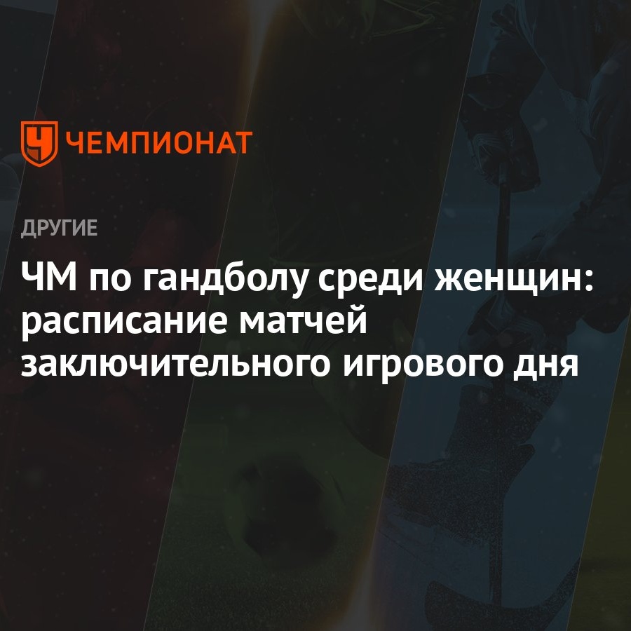 ЧМ по гандболу среди женщин: расписание матчей заключительного игрового дня  - Чемпионат