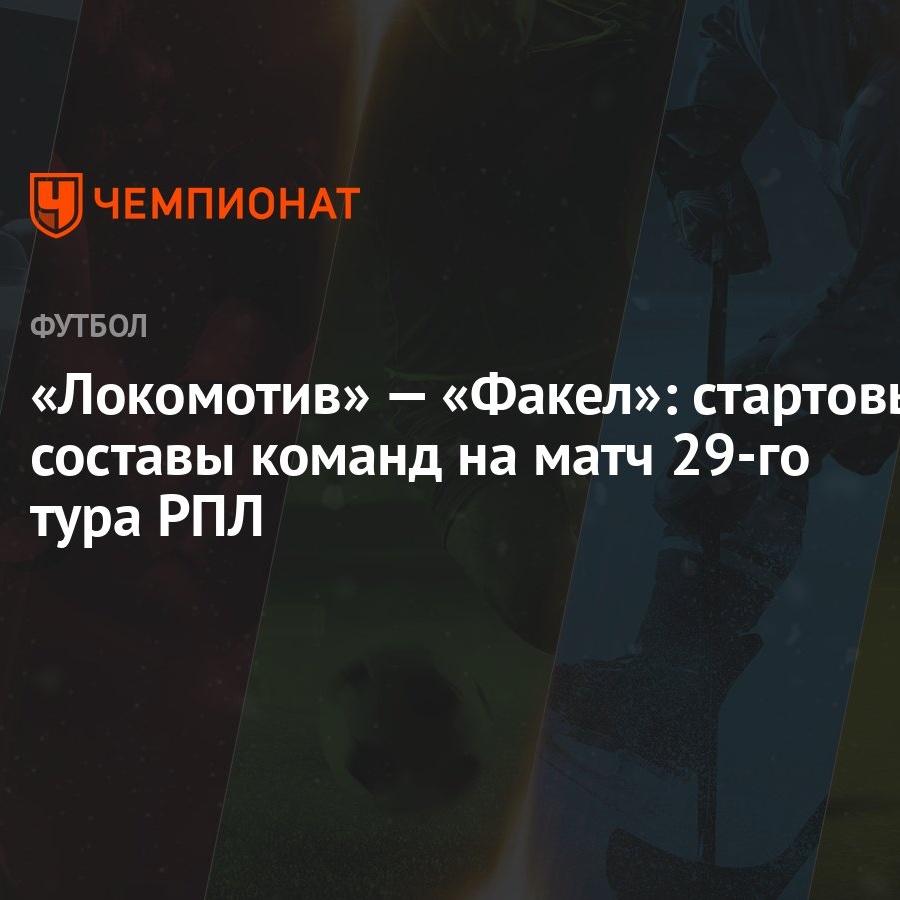 Локомотив» — «Факел»: стартовые составы команд на матч 29-го тура РПЛ -  Чемпионат