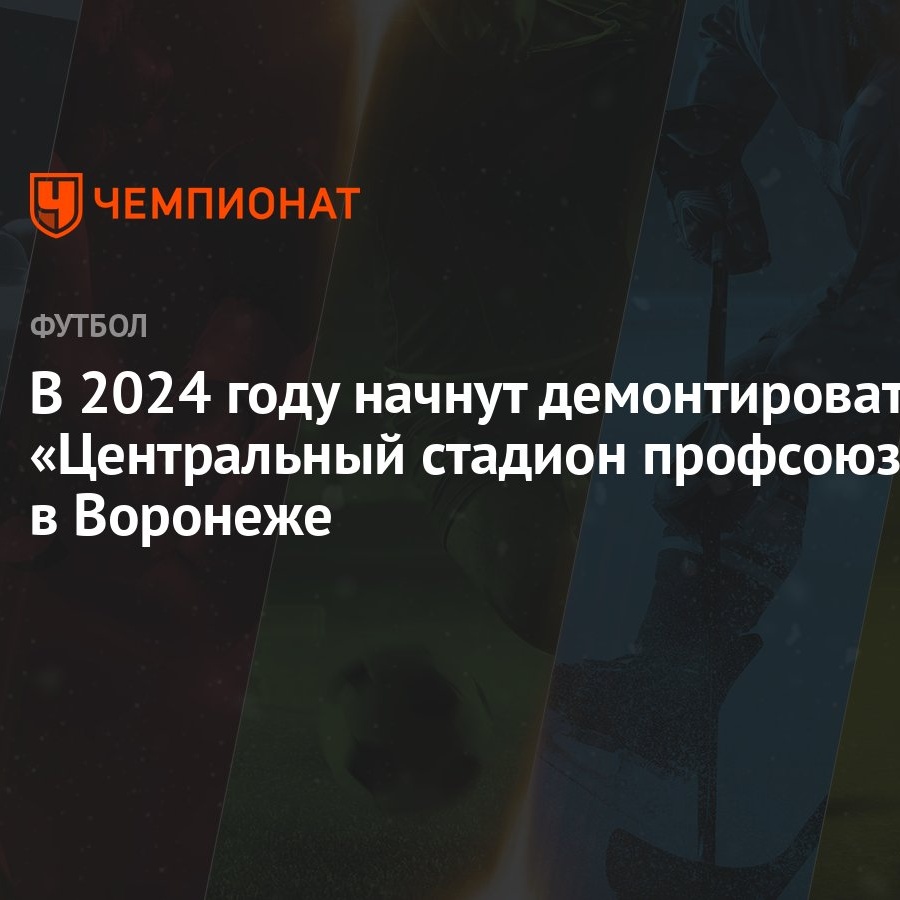 В 2024 году начнут демонтировать «Центральный стадион профсоюзов» в  Воронеже - Чемпионат