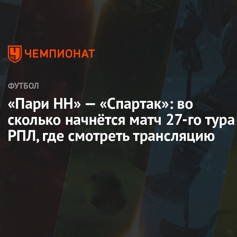 «Пари НН» — «Спартак»: во сколько начнётся матч 27-го тура РПЛ, где  смотреть трансляцию