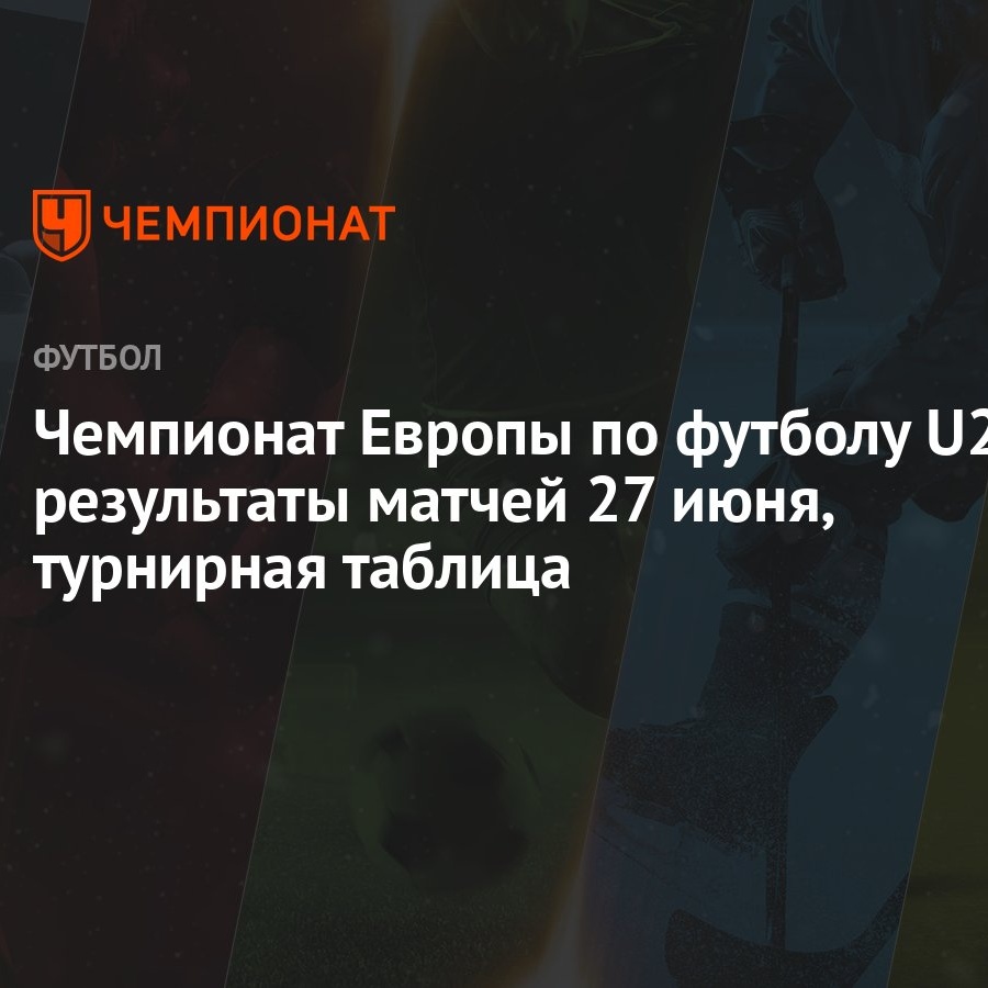 Чемпионат Европы по футболу U21: результаты матчей 27 июня, турнирная  таблица - Чемпионат