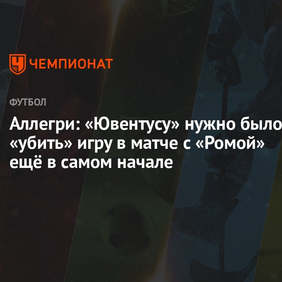 Аллегри: «Ювентусу» нужно было «убить» игру в матче с «Ромой» ещё в самом  начале - Чемпионат