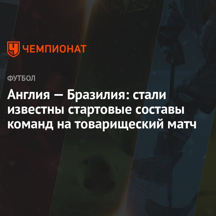 Англия — Бразилия: стали известны стартовые составы команд на товарищеский  матч - Чемпионат