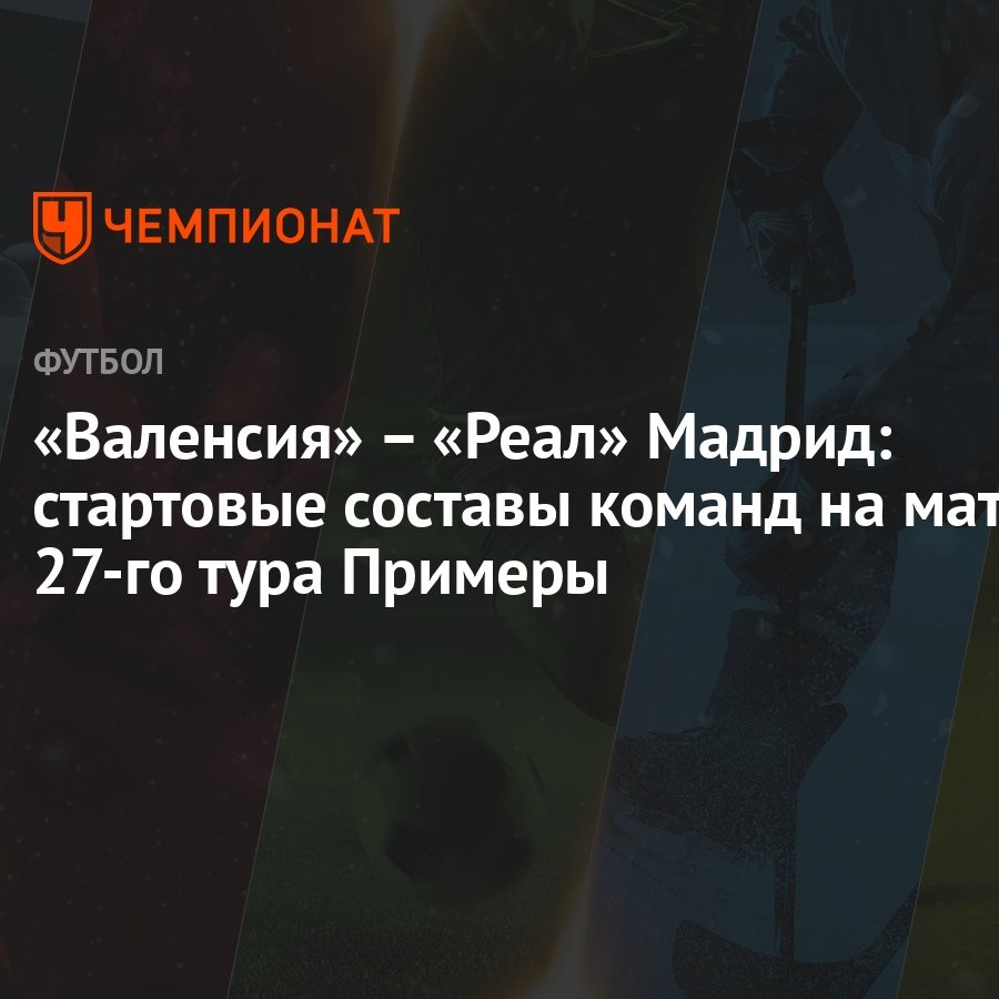 Валенсия» – «Реал» Мадрид: стартовые составы команд на матч 27-го тура  Примеры - Чемпионат