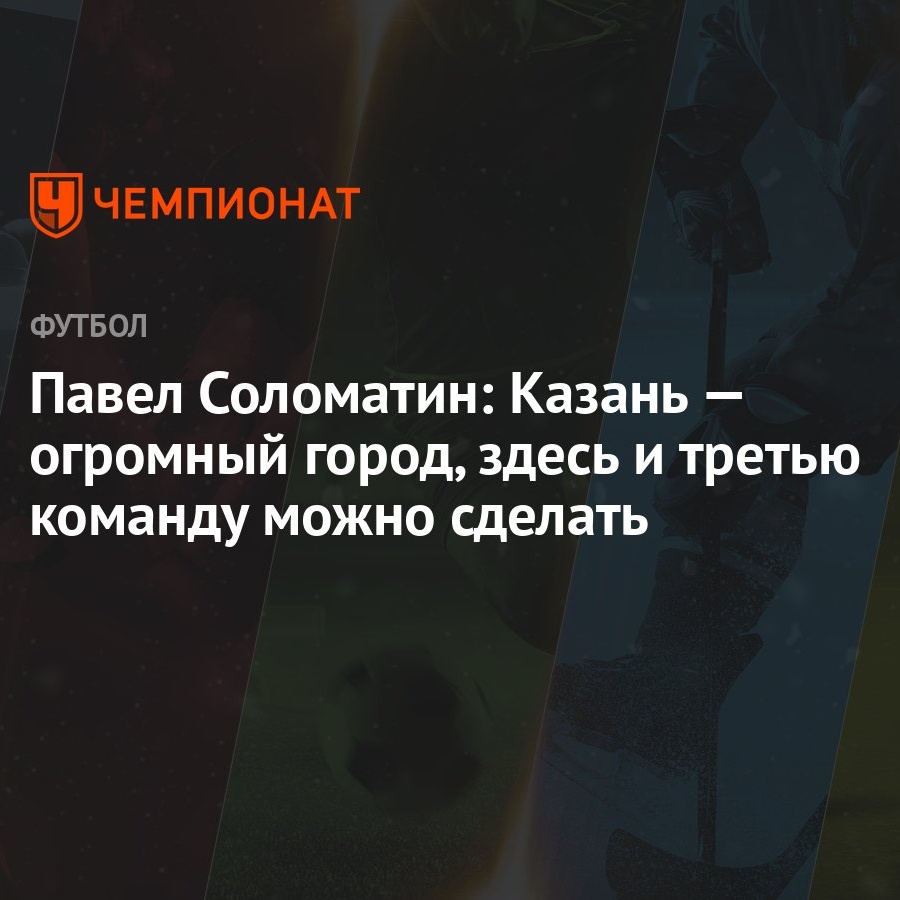 Павел Соломатин: Казань — огромный город, здесь и третью команду можно  сделать - Чемпионат