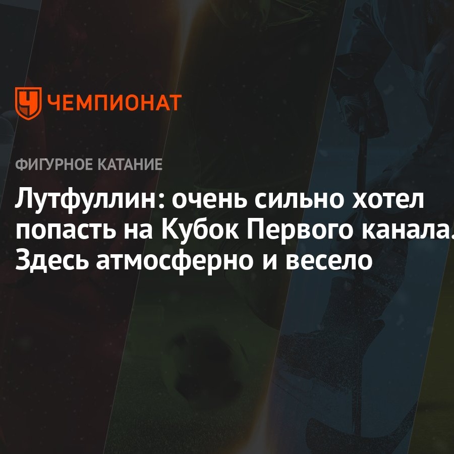 Лутфуллин: очень сильно хотел попасть на Кубок Первого канала. Здесь  атмосферно и весело - Чемпионат