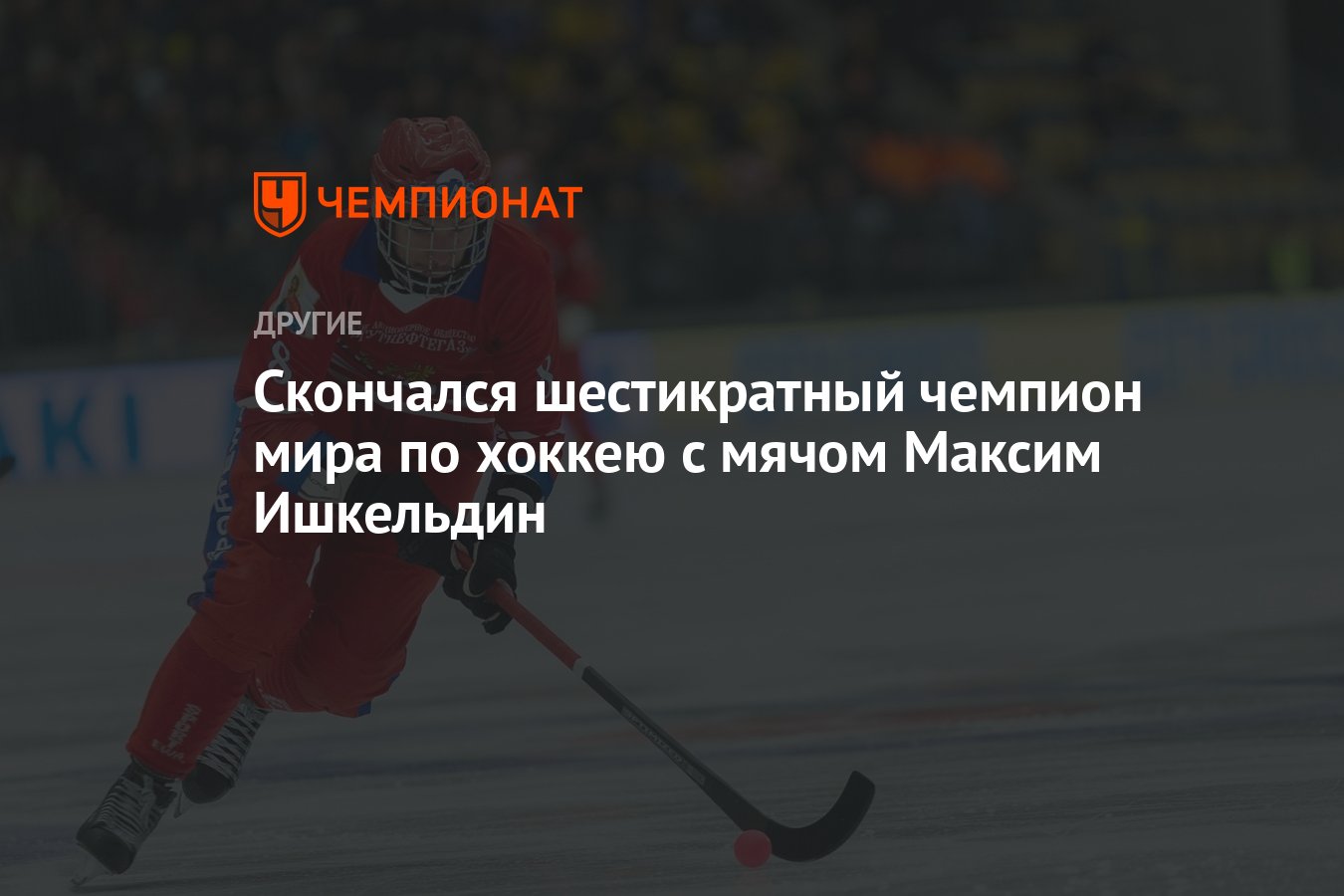 Cкончался шестикратный чемпион мира по хоккею с мячом Максим Ишкельдин -  Чемпионат