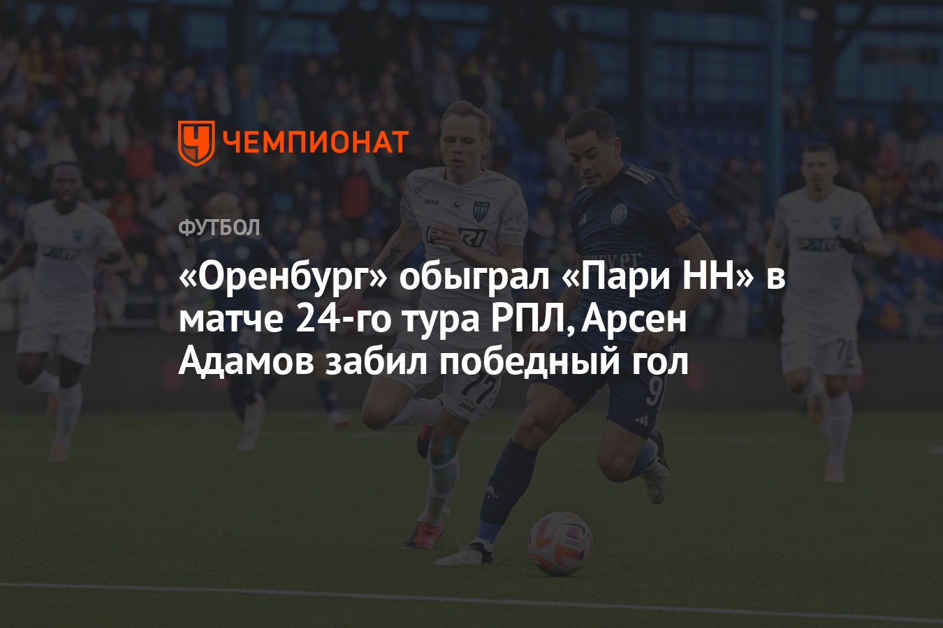 Оренбург» обыграл «Пари НН» в матче 24-го тура РПЛ, Арсен Адамов забил  победный гол - Чемпионат