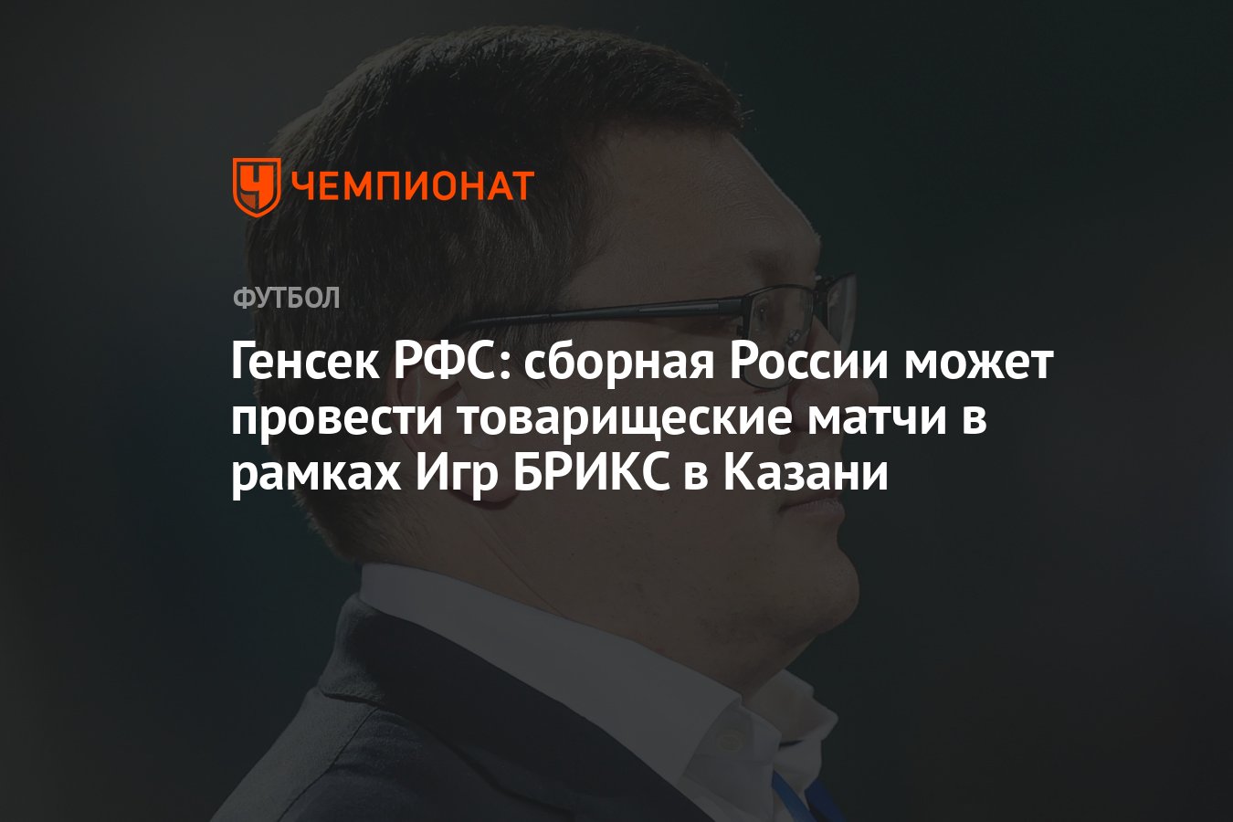 Генсек РФС: сборная России может провести товарищеские матчи в рамках Игр  БРИКС в Казани - Чемпионат